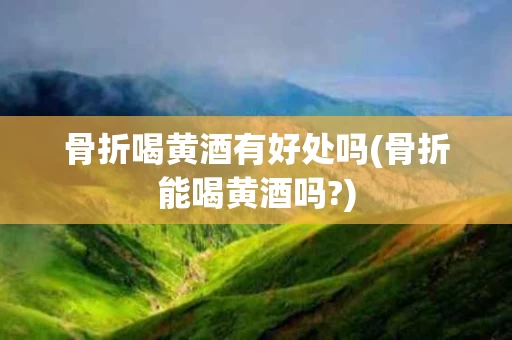 骨折喝黄酒有好处吗(骨折能喝黄酒吗?)