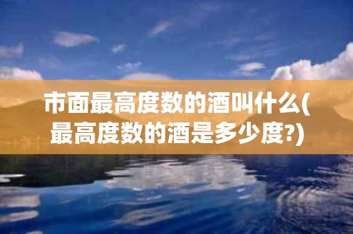 市面最高度数的酒叫什么(最高度数的酒是多少度?)