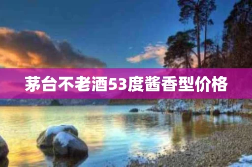 茅台不老酒53度酱香型价格