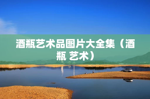 酒瓶艺术品图片大全集（酒瓶 艺术）