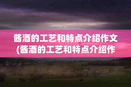 酱酒的工艺和特点介绍作文(酱酒的工艺和特点介绍作文怎么写)