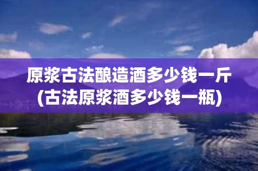 原浆古法酿造酒多少钱一斤(古法原浆酒多少钱一瓶)