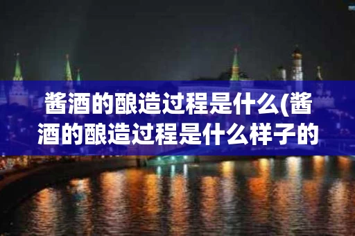 酱酒的酿造过程是什么(酱酒的酿造过程是什么样子的)