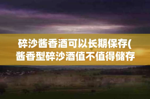 碎沙酱香酒可以长期保存(酱香型碎沙酒值不值得储存)
