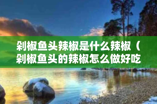 剁椒鱼头辣椒是什么辣椒（剁椒鱼头的辣椒怎么做好吃）