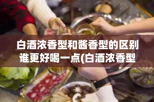 白酒浓香型和酱香型的区别谁更好喝一点(白酒浓香型和酱香型的区别谁更好喝一点呢)