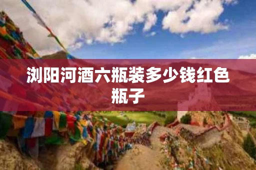 浏阳河酒六瓶装多少钱红色瓶子