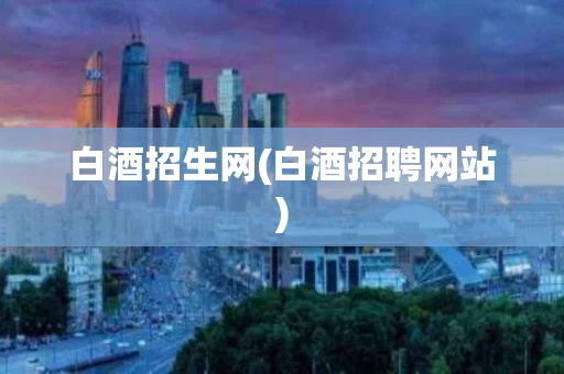 白酒招生网(白酒招聘网站)