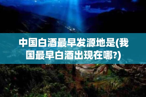 中国白酒最早发源地是(我国最早白酒出现在哪?)