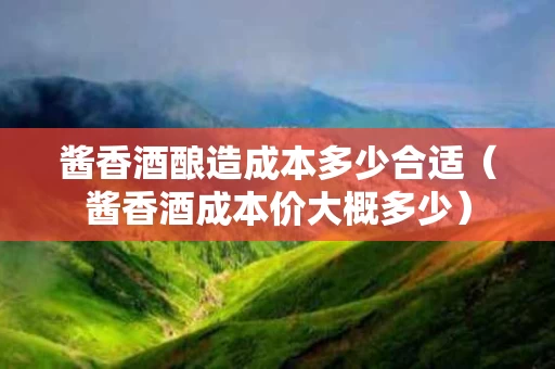 酱香酒酿造成本多少合适（酱香酒成本价大概多少）