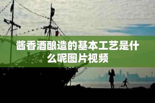 酱香酒酿造的基本工艺是什么呢图片视频