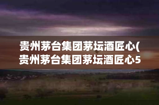 贵州茅台集团茅坛酒匠心(贵州茅台集团茅坛酒匠心53度)