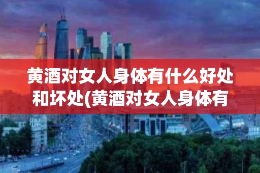 黄酒对女人身体有什么好处和坏处(黄酒对女人身体有什么好处和坏处吗)