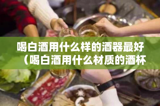 喝白酒用什么样的酒器最好（喝白酒用什么材质的酒杯对身体好）