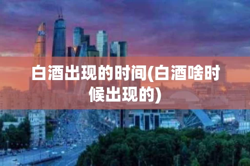 白酒出现的时间(白酒啥时候出现的)