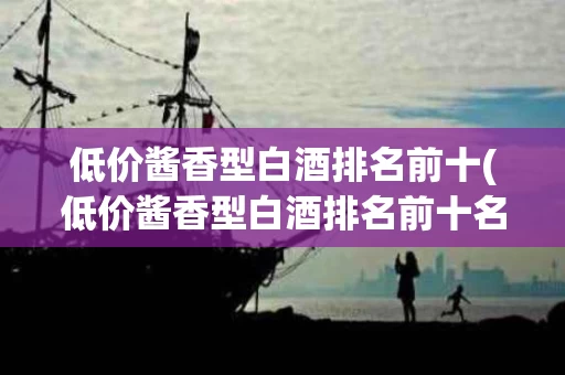 低价酱香型白酒排名前十(低价酱香型白酒排名前十名)