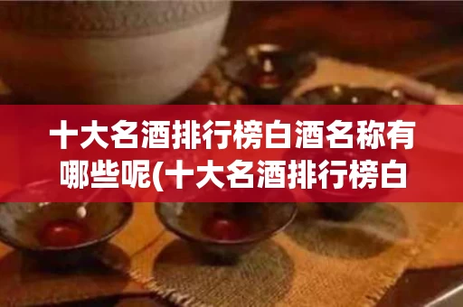 十大名酒排行榜白酒名称有哪些呢(十大名酒排行榜白酒名称有哪些呢视频)
