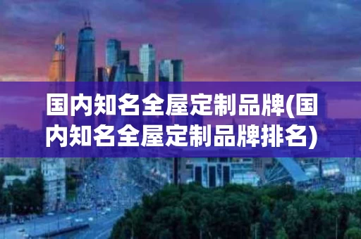 国内知名全屋定制品牌(国内知名全屋定制品牌排名)