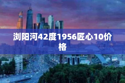 浏阳河42度1956匠心10价格