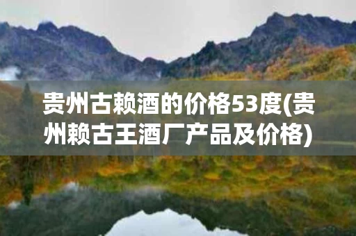 贵州古赖酒的价格53度(贵州赖古王酒厂产品及价格)