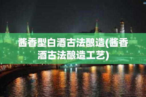 酱香型白酒古法酿造(酱香酒古法酿造工艺)