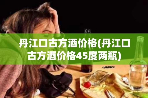 丹江口古方酒价格(丹江口古方酒价格45度两瓶)