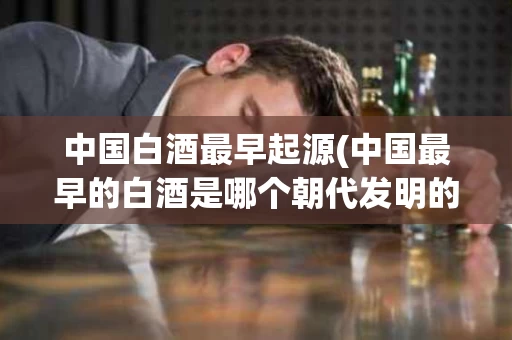 中国白酒最早起源(中国最早的白酒是哪个朝代发明的)