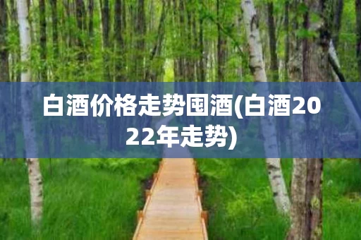 白酒价格走势囤酒(白酒2022年走势)