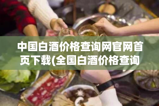 中国白酒价格查询网官网首页下载(全国白酒价格查询)