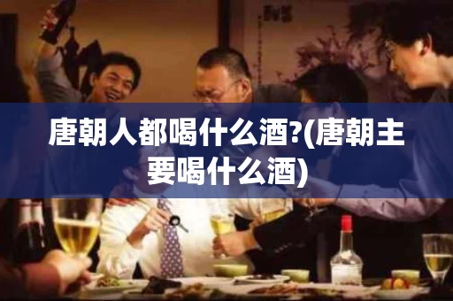 唐朝人都喝什么酒?(唐朝主要喝什么酒)