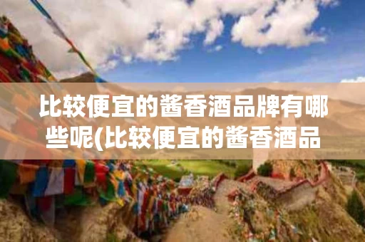 比较便宜的酱香酒品牌有哪些呢(比较便宜的酱香酒品牌有哪些呢知乎)