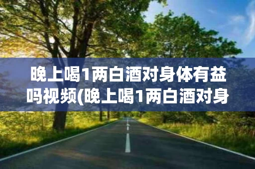 晚上喝1两白酒对身体有益吗视频(晚上喝1两白酒对身体有益吗视频讲解一下)