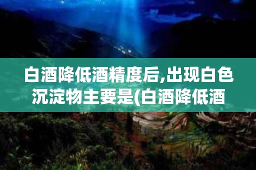 白酒降低酒精度后,出现白色沉淀物主要是(白酒降低酒精度后,出现白色沉淀物主要是什么)