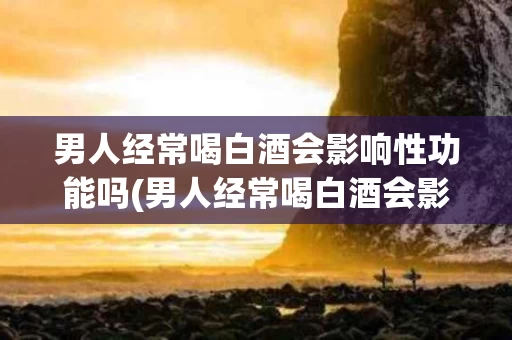 男人经常喝白酒会影响性功能吗(男人经常喝白酒会影响性功能吗视频)