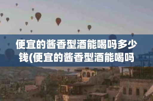 便宜的酱香型酒能喝吗多少钱(便宜的酱香型酒能喝吗多少钱一斤)
