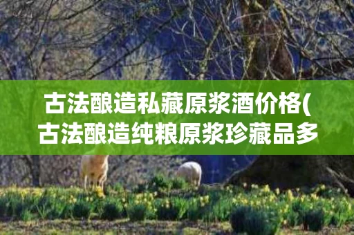 古法酿造私藏原浆酒价格(古法酿造纯粮原浆珍藏品多少钱)