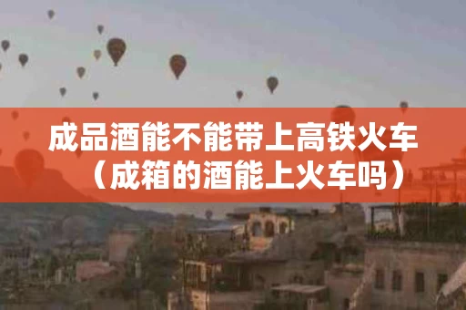 成品酒能不能带上高铁火车（成箱的酒能上火车吗）