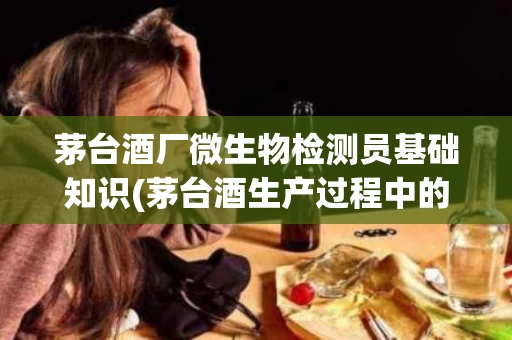茅台酒厂微生物检测员基础知识(茅台酒生产过程中的微生物研究进展)