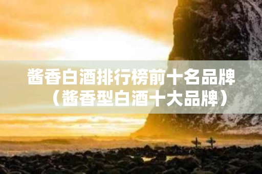 酱香白酒排行榜前十名品牌（酱香型白酒十大品牌）