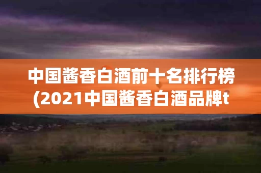 中国酱香白酒前十名排行榜(2021中国酱香白酒品牌top20)