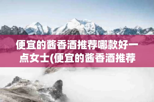 便宜的酱香酒推荐哪款好一点女士(便宜的酱香酒推荐哪款好一点女士喝)