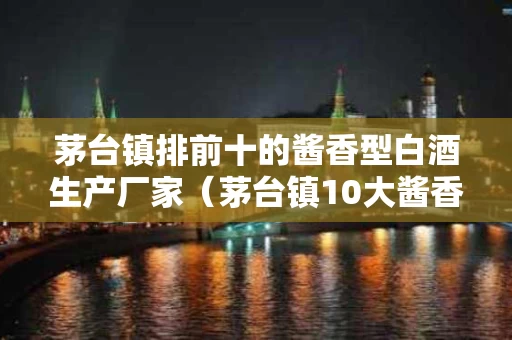 茅台镇排前十的酱香型白酒生产厂家（茅台镇10大酱香型白酒企业）