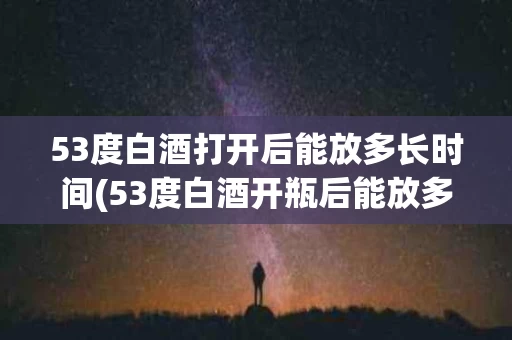 53度白酒打开后能放多长时间(53度白酒开瓶后能放多久)