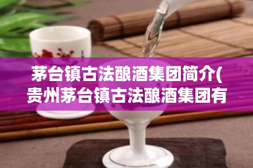 茅台镇古法酿酒集团简介(贵州茅台镇古法酿酒集团有限责任公司)