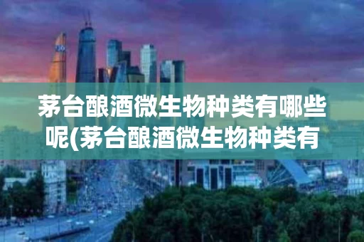 茅台酿酒微生物种类有哪些呢(茅台酿酒微生物种类有哪些呢视频)