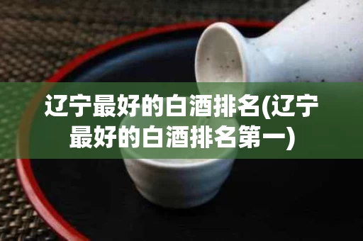 辽宁最好的白酒排名(辽宁最好的白酒排名第一)
