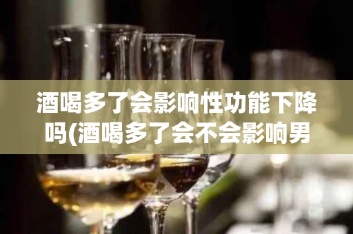 酒喝多了会影响性功能下降吗(酒喝多了会不会影响男人的性功能)