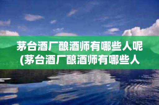 茅台酒厂酿酒师有哪些人呢(茅台酒厂酿酒师有哪些人呢知乎)
