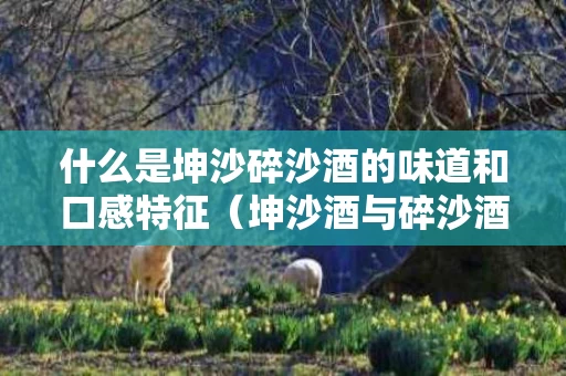 什么是坤沙碎沙酒的味道和口感特征（坤沙酒与碎沙酒的酒质区别）