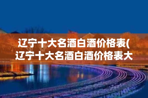 辽宁十大名酒白酒价格表(辽宁十大名酒白酒价格表大全)